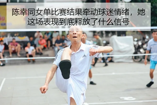 陈幸同女单比赛结果牵动球迷情绪，她这场表现到底释放了什么信号 - lansedaoh
